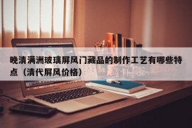 晚清满洲玻璃屏风门藏品的制作工艺有哪些特点（清代屏风价格）