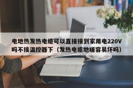 电地热发热电缆可以直接接到家用电220V吗不接温控器下（发热电缆地暖容易坏吗）