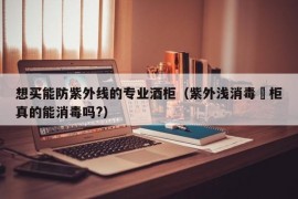 想买能防紫外线的专业酒柜（紫外浅消毒啘柜真的能消毒吗?）