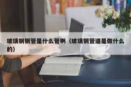 玻璃钢钢管是什么管啊（玻璃钢管道是做什么的）