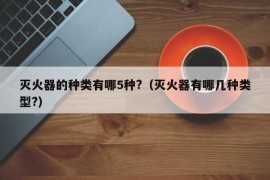 灭火器的种类有哪5种?（灭火器有哪几种类型?）