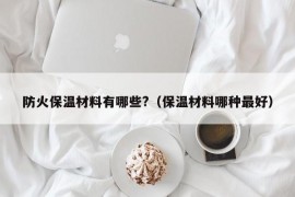 防火保温材料有哪些?（保温材料哪种最好）