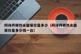 阿诗丹顿热水器报价是多少（阿诗丹顿热水器报价是多少钱一台）