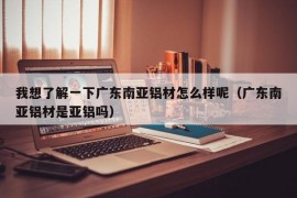 我想了解一下广东南亚铝材怎么样呢（广东南亚铝材是亚铝吗）