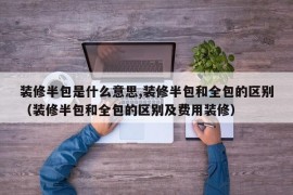 装修半包是什么意思,装修半包和全包的区别（装修半包和全包的区别及费用装修）