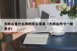 大班台是什么样的办公家具（大班台尺寸一般多少）