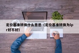 定价基准转换什么意思（定价基准转换为lpr好不好）