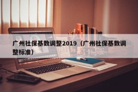 广州社保基数调整2019（广州社保基数调整标准）