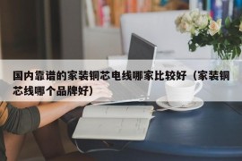 国内靠谱的家装铜芯电线哪家比较好（家装铜芯线哪个品牌好）