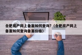 合肥房产网上备案如何查询?（合肥房产网上备案如何查询备案价格）