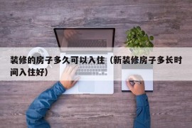 装修的房子多久可以入住（新装修房子多长时间入住好）