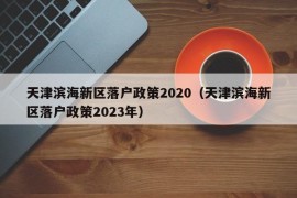 天津滨海新区落户政策2020（天津滨海新区落户政策2023年）