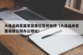 大连品尚茗居家装各位觉得如何（大连品尚茗居装修公司办公地址）