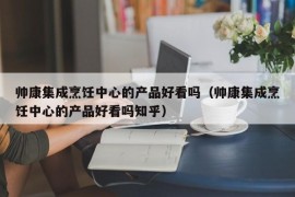 帅康集成烹饪中心的产品好看吗（帅康集成烹饪中心的产品好看吗知乎）