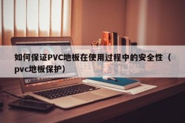 如何保证PVC地板在使用过程中的安全性（pvc地板保护）