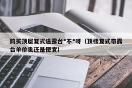 购买顶层复式送露台*不*呀（顶楼复式带露台单价贵还是便宜）