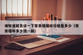 谁知道就告诉一下背景墙墙纸价格是多少（背景墙布多少钱一副）