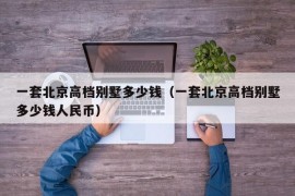 一套北京高档别墅多少钱（一套北京高档别墅多少钱人民币）