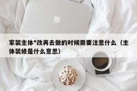 家装主体*改再去做的时候需要注意什么（主体装修是什么意思）