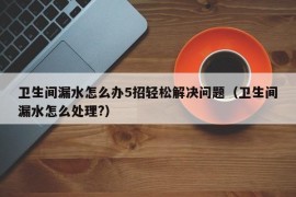 卫生间漏水怎么办5招轻松解决问题（卫生间漏水怎么处理?）