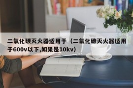 二氧化碳灭火器适用于（二氧化碳灭火器适用于600v以下,如果是10kv）