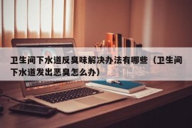 卫生间下水道反臭味解决办法有哪些（卫生间下水道发出恶臭怎么办）