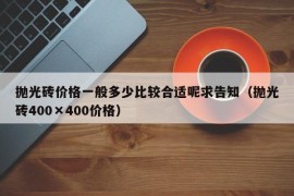 抛光砖价格一般多少比较合适呢求告知（抛光砖400×400价格）