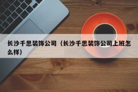 长沙千思装饰公司（长沙千思装饰公司上班怎么样）