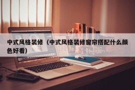 中式风格装修（中式风格装修窗帘搭配什么颜色好看）