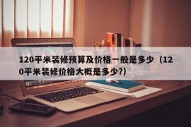 120平米装修预算及价格一般是多少（120平米装修价格大概是多少?）