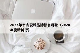 2023年十大瓷砖品牌都有哪些（2020年瓷砖排行）