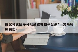 在义乌卖房子可以通过哪些平台来*（义乌房屋买卖）