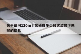 关于请问120m²装修得多少钱这装修下来呢的信息