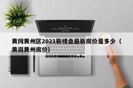 黄冈黄州区2021新楼盘最新房价是多少（黄岗黄州房价）