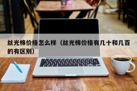 丝光棉价格怎么样（丝光棉价格有几十和几百的有区别）