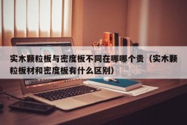 实木颗粒板与密度板不同在哪哪个贵（实木颗粒板材和密度板有什么区别）