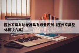 医养家具与助老器具有哪些区别（医养家具整体解决方案）