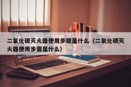 二氧化碳灭火器使用步骤是什么（二氧化碳灭火器使用步骤是什么）