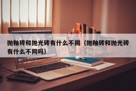 抛釉砖和抛光砖有什么不同（抛釉砖和抛光砖有什么不同吗）