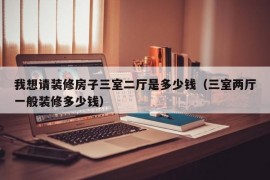 我想请装修房子三室二厅是多少钱（三室两厅一般装修多少钱）