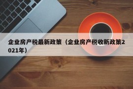 企业房产税最新政策（企业房产税收新政策2021年）