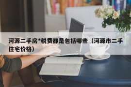 河源二手房*税费都是包括哪些（河源市二手住宅价格）