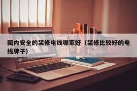 国内安全的装修电线哪家好（装修比较好的电线牌子）