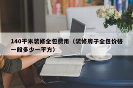 140平米装修全包费用（装修房子全包价格一般多少一平方）