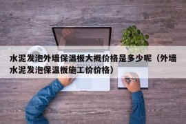 水泥发泡外墙保温板大概价格是多少呢（外墙水泥发泡保温板施工价价格）