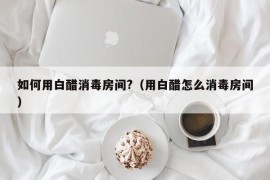 如何用白醋消毒房间?（用白醋怎么消毒房间）