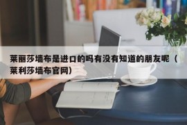 莱丽莎墙布是进口的吗有没有知道的朋友呢（莱利莎墙布官网）