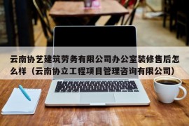 云南协艺建筑劳务有限公司办公室装修售后怎么样（云南协立工程项目管理咨询有限公司）