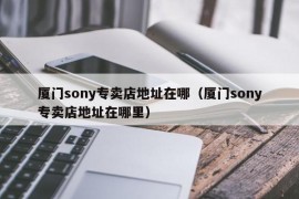 厦门sony专卖店地址在哪（厦门sony专卖店地址在哪里）