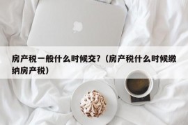 房产税一般什么时候交?（房产税什么时候缴纳房产税）